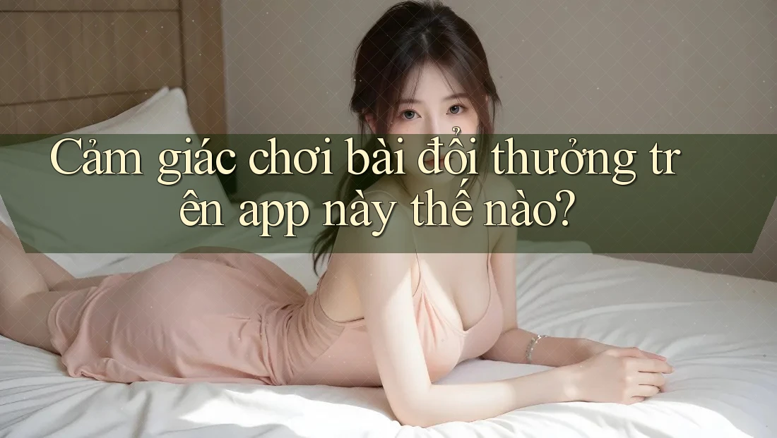 Cảm giác chơi bài đổi thưởng trên app này thế nào?