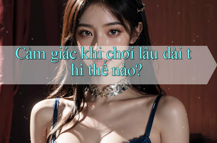 Cảm giác khi chơi lâu dài thì thế nào?