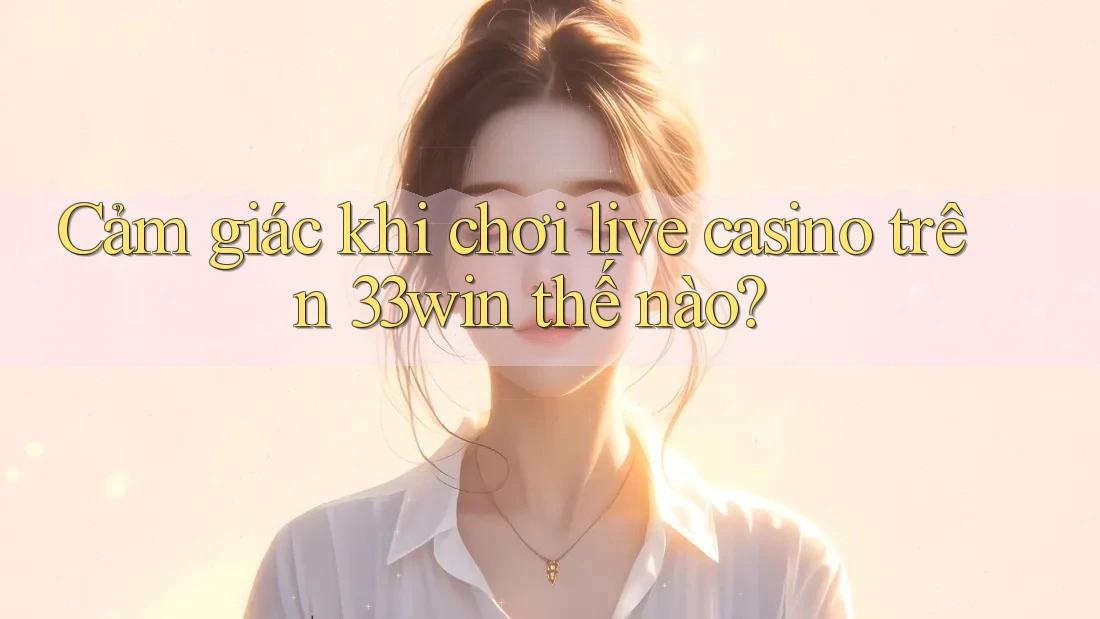 Cảm giác khi chơi live casino trên 33win thế nào?