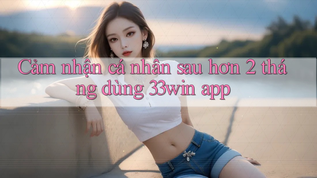 Cảm nhận cá nhân sau hơn 2 tháng dùng 33win app