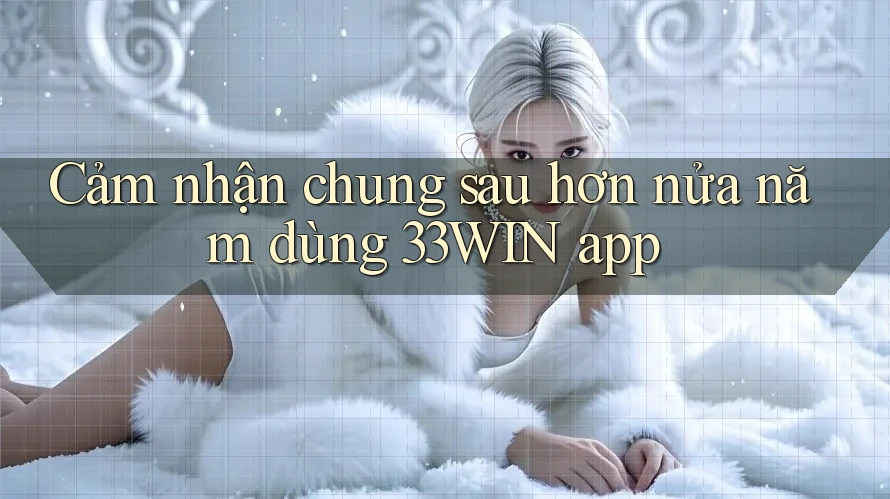 Cảm nhận chung sau hơn nửa năm dùng 33WIN app