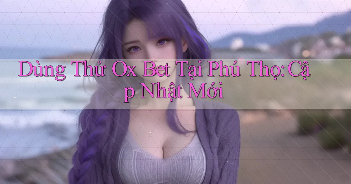 dùng thử ox bet tại Phú Thọ cập nhật mới