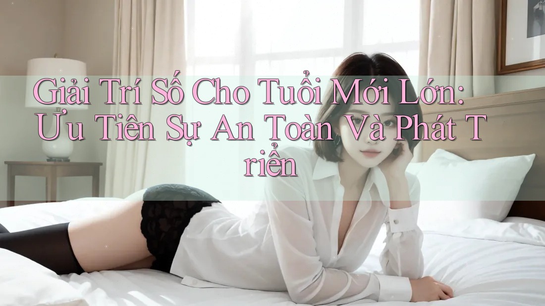 Giải Trí Số Cho Tuổi Mới Lớn: Ưu Tiên Sự An Toàn Và Phát Triển