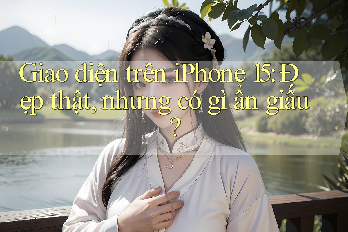 Giao diện trên iPhone 15: Đẹp thật, nhưng có gì ẩn giấu?