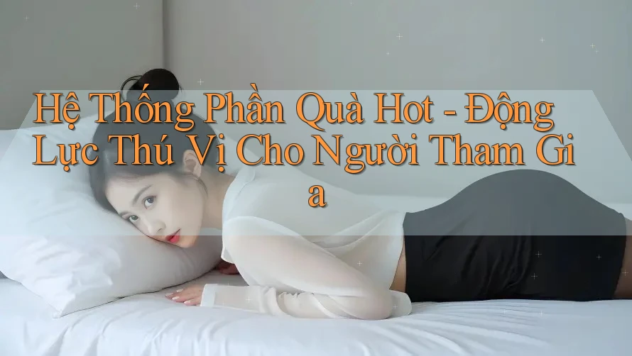 Hệ Thống Phần Quà Hot - Động Lực Thú Vị Cho Người Tham Gia