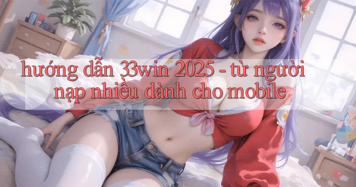 hướng dẫn 33win 2025   từ người nạp nhiều dành cho mobile