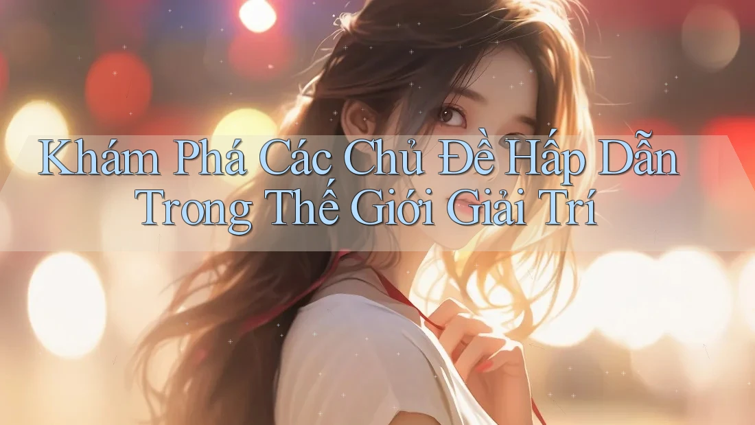 Khám Phá Các Chủ Đề Hấp Dẫn Trong Thế Giới Giải Trí