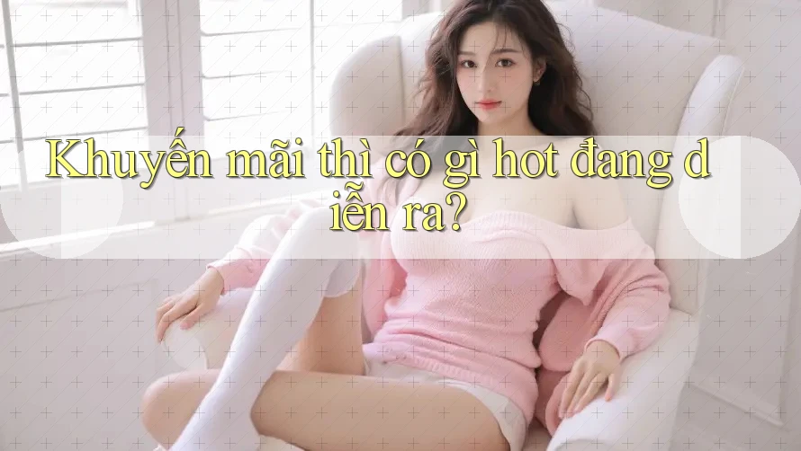 Khuyến mãi thì có gì hot đang diễn ra? Khuyến mãi thì có gì hot đang diễn ra?
