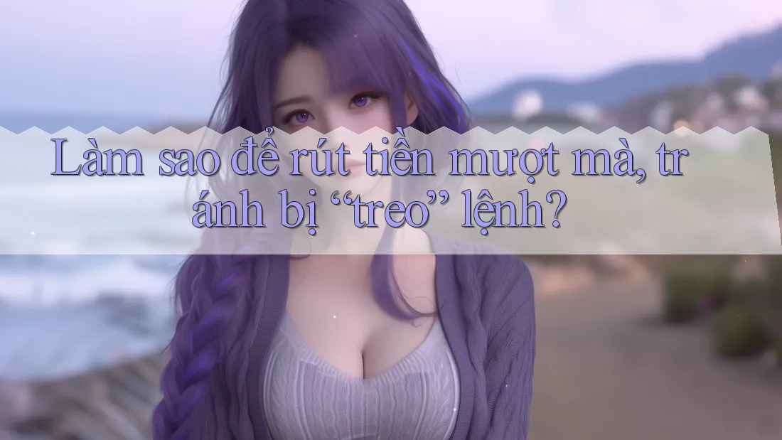 Làm sao để rút tiền mượt mà, tránh bị “treo” lệnh? Làm sao để rút tiền mượt mà, tránh bị “treo” lệnh?
