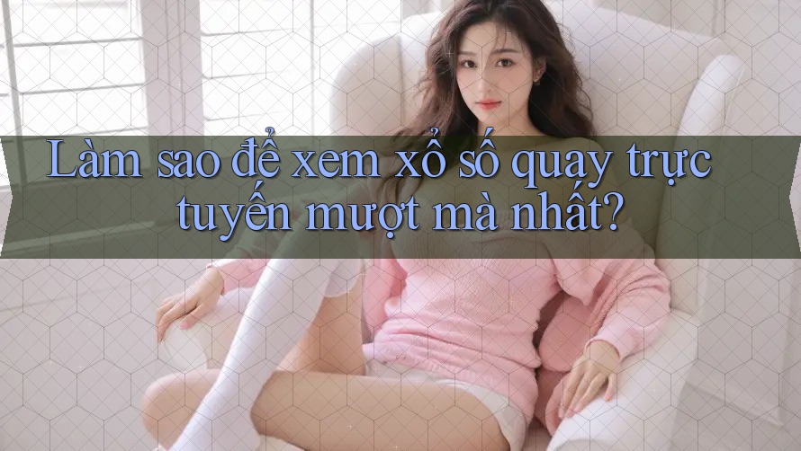 Làm sao để xem xổ số quay trực tuyến mượt mà nhất?