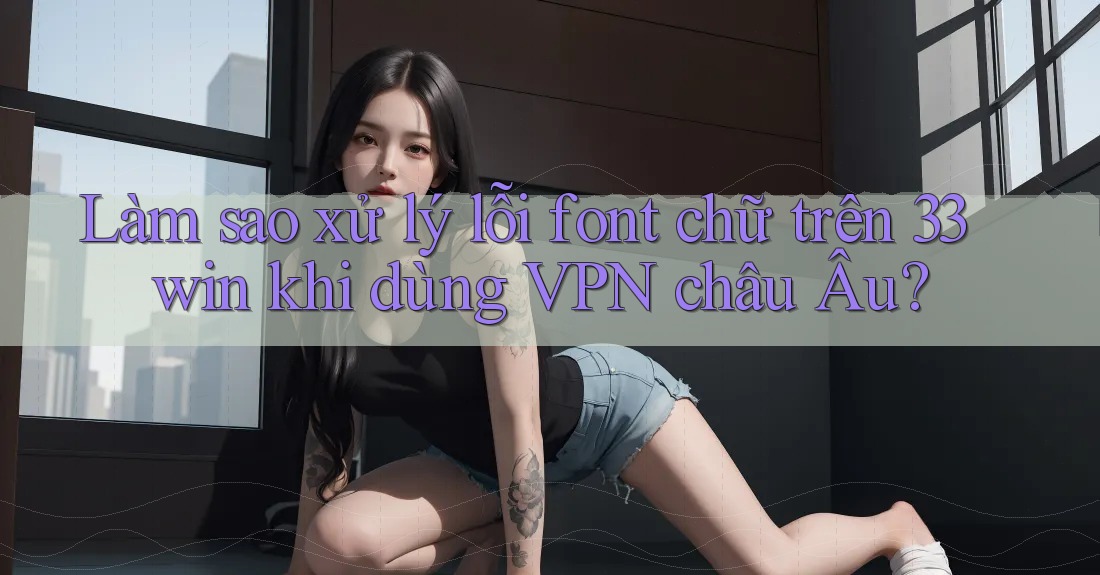 Làm sao xử lý lỗi font chữ trên 33win khi dùng VPN châu Âu?