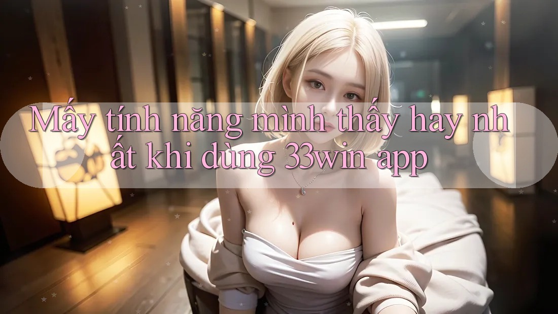 Mấy tính năng mình thấy hay nhất khi dùng 33win app