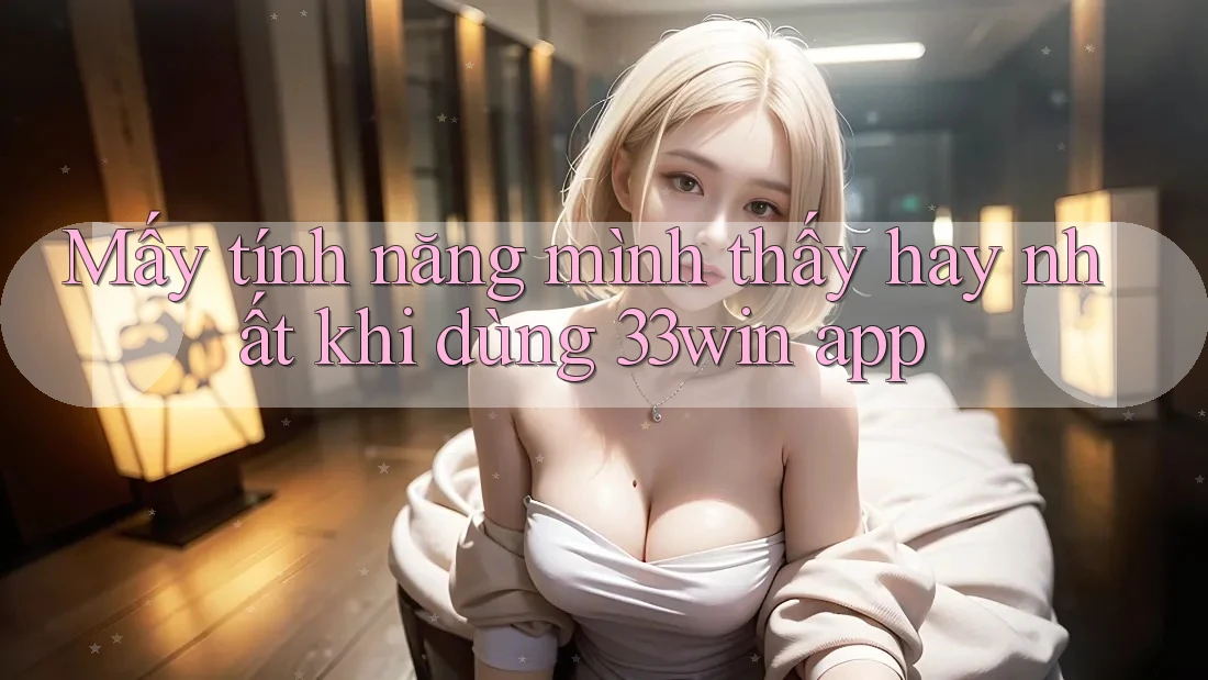 Mấy tính năng mình thấy hay nhất khi dùng 33win app