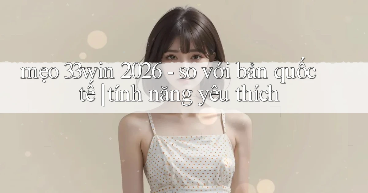 mẹo 33win 2026   so với bản quốc tế tính năng yêu thích