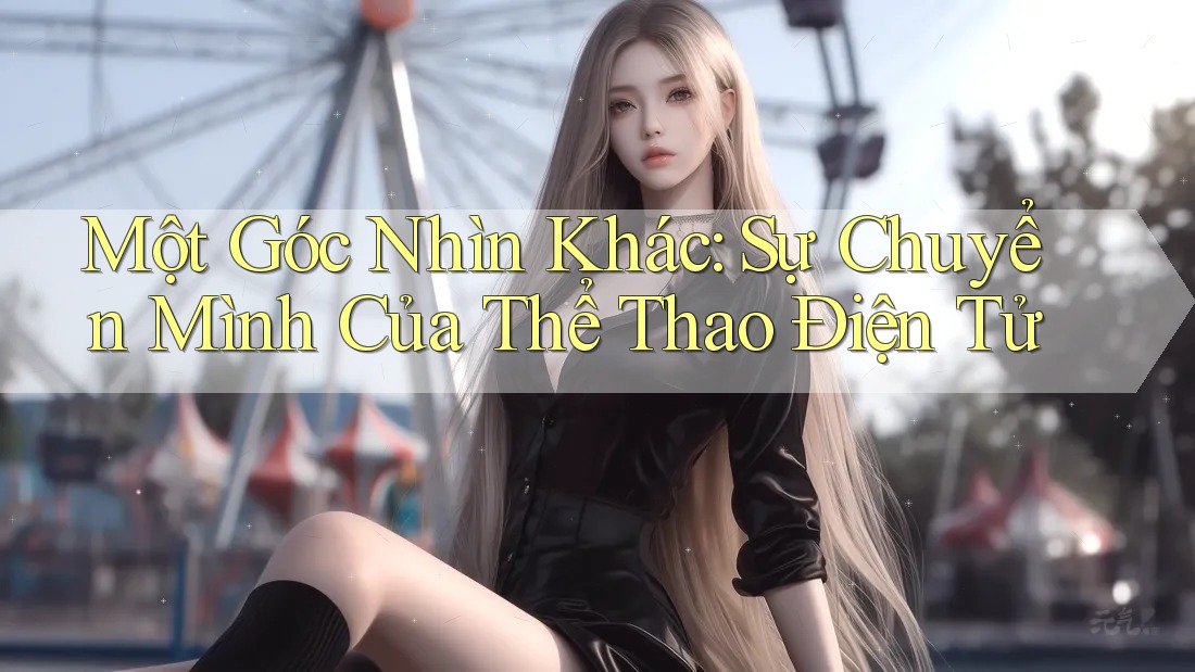Một Góc Nhìn Khác: Sự Chuyển Mình Của Thể Thao Điện Tử