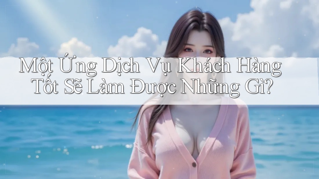 Một Ứng Dịch Vụ Khách Hàng Tốt Sẽ Làm Được Những Gì? Một Ứng Dịch Vụ Khách Hàng Tốt Sẽ Làm Được Những Gì?