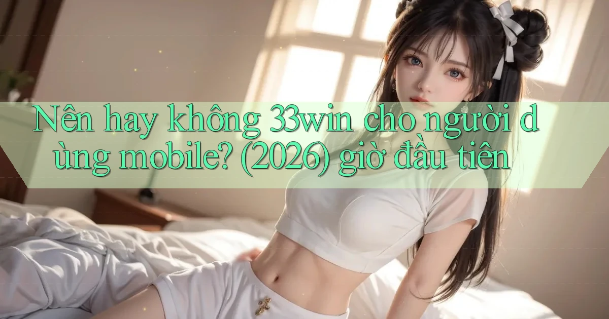 Nên hay không 33win cho người dùng mobile (2026) giờ đầu tiên