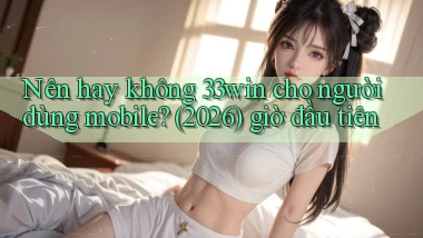 Nên hay không 33win cho người dùng mobile (2026) giờ đầu tiên