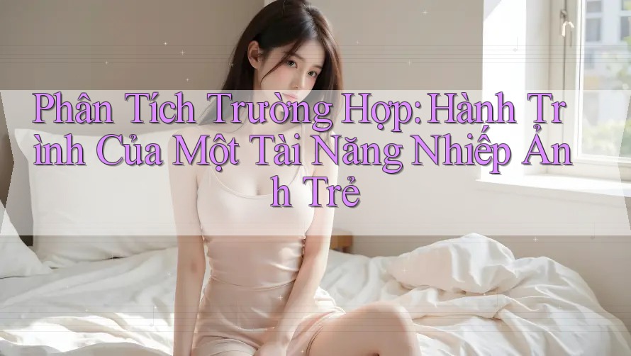 Phân Tích Trường Hợp: Hành Trình Của Một Tài Năng Nhiếp Ảnh Trẻ