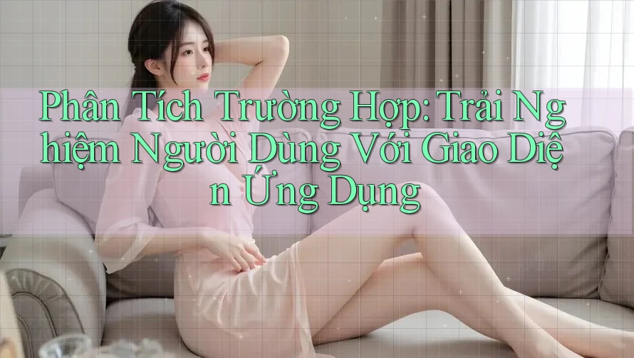 Phân Tích Trường Hợp: Trải Nghiệm Người Dùng Với Giao Diện Ứng Dụng