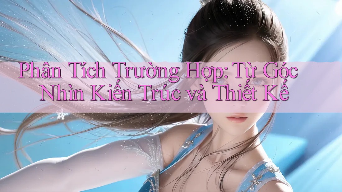 Phân Tích Trường Hợp: Từ Góc Nhìn Kiến Trúc và Thiết Kế