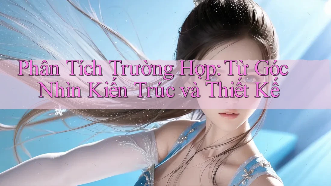 Phân Tích Trường Hợp: Từ Góc Nhìn Kiến Trúc và Thiết Kế