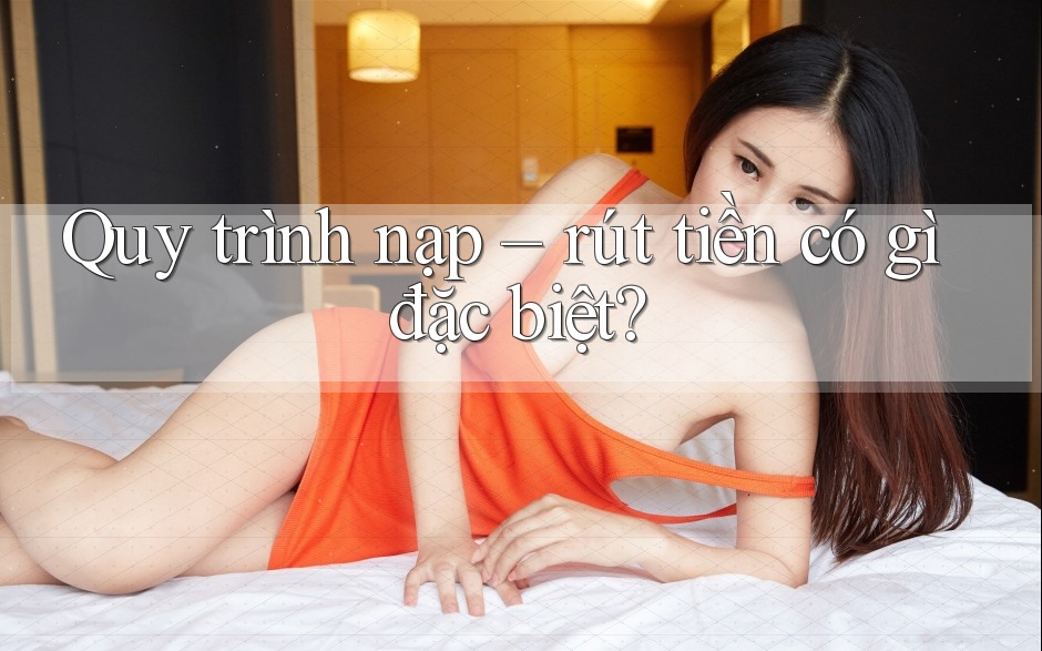 Quy trình nạp – rút tiền có gì đặc biệt? Quy trình nạp – rút tiền có gì đặc biệt?