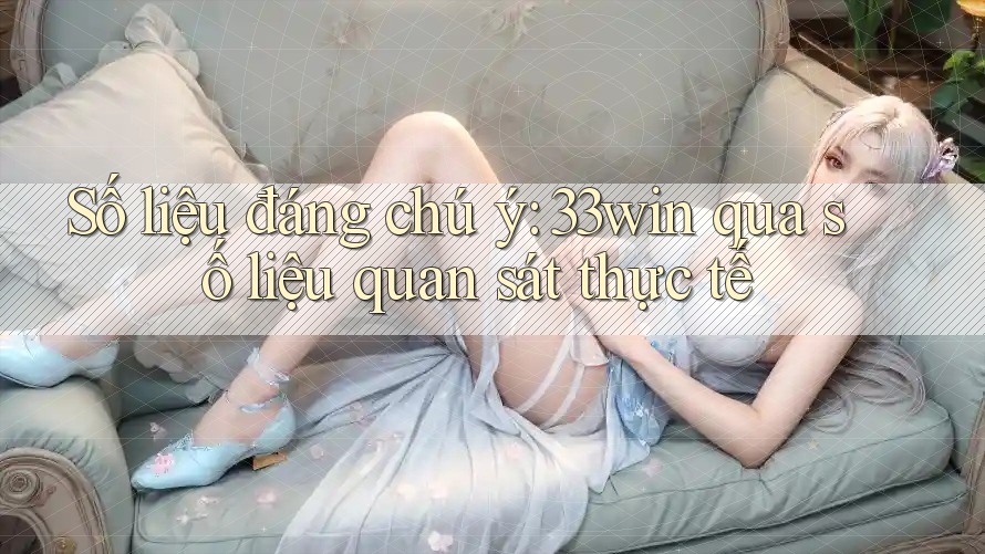 Số liệu đáng chú ý: 33win qua số liệu quan sát thực tế