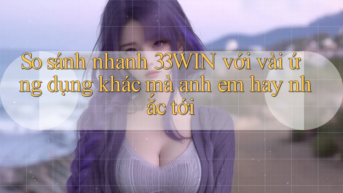 So sánh nhanh 33WIN với vài ứng dụng khác mà anh em hay nhắc tới