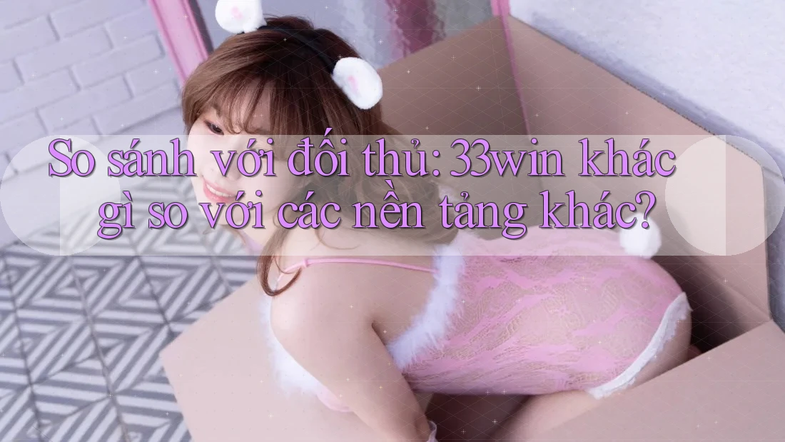 So sánh với đối thủ: 33win khác gì so với các nền tảng khác?