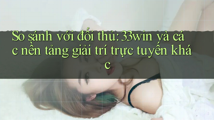 So sánh với đối thủ: 33win và các nền tảng giải trí trực tuyến khác