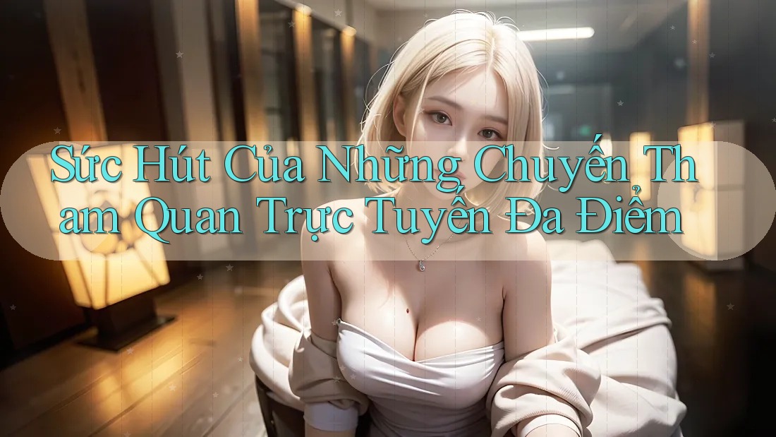 Sức Hút Của Những Chuyến Tham Quan Trực Tuyến Đa Điểm