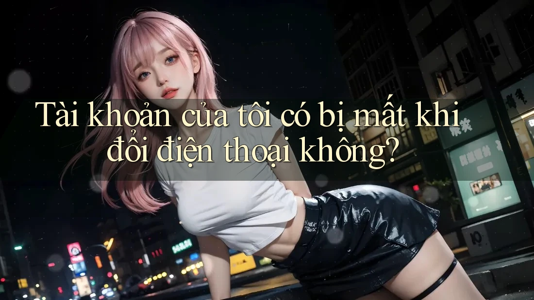 Tài khoản của tôi có bị mất khi đổi điện thoại không?