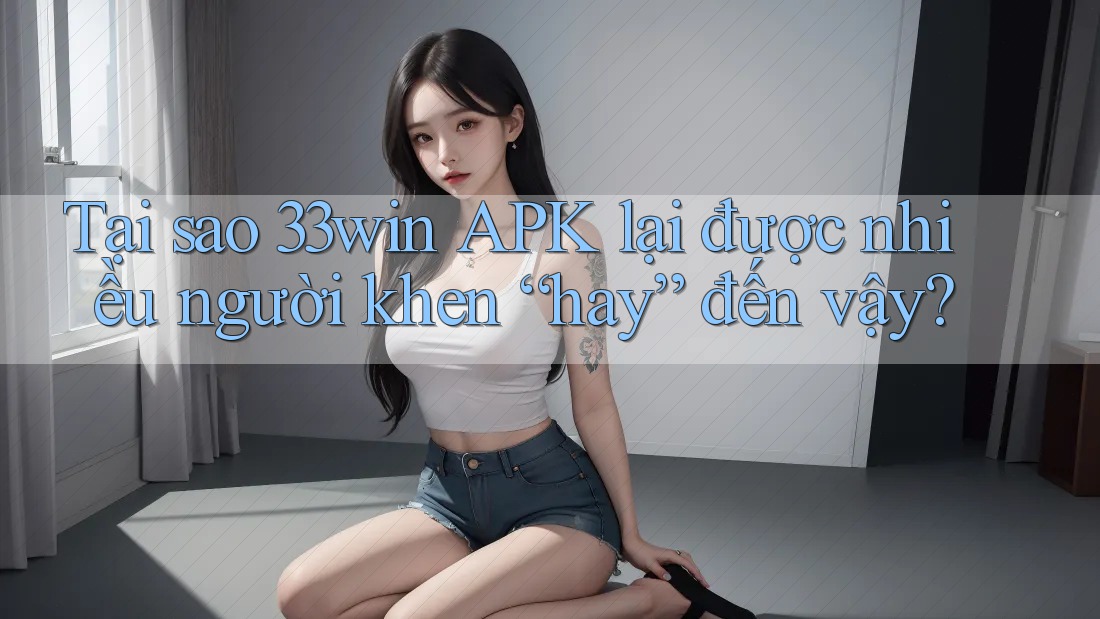 Tại sao 33win APK lại được nhiều người khen “hay” đến vậy?