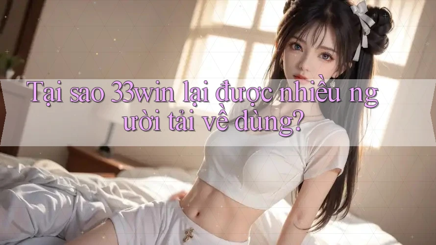 Tại sao 33win lại được nhiều người tải về dùng?