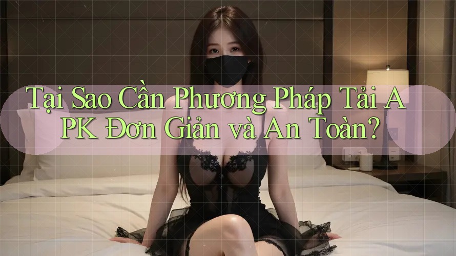 Tại Sao Cần Phương Pháp Tải APK Đơn Giản và An Toàn?