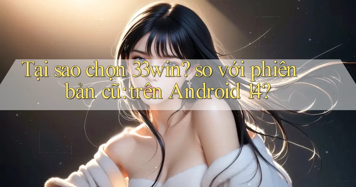 Tại sao chọn 33win so với phiên bản cũ trên Android 14