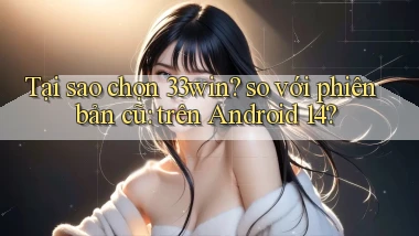 Tại sao chọn 33win so với phiên bản cũ trên Android 14