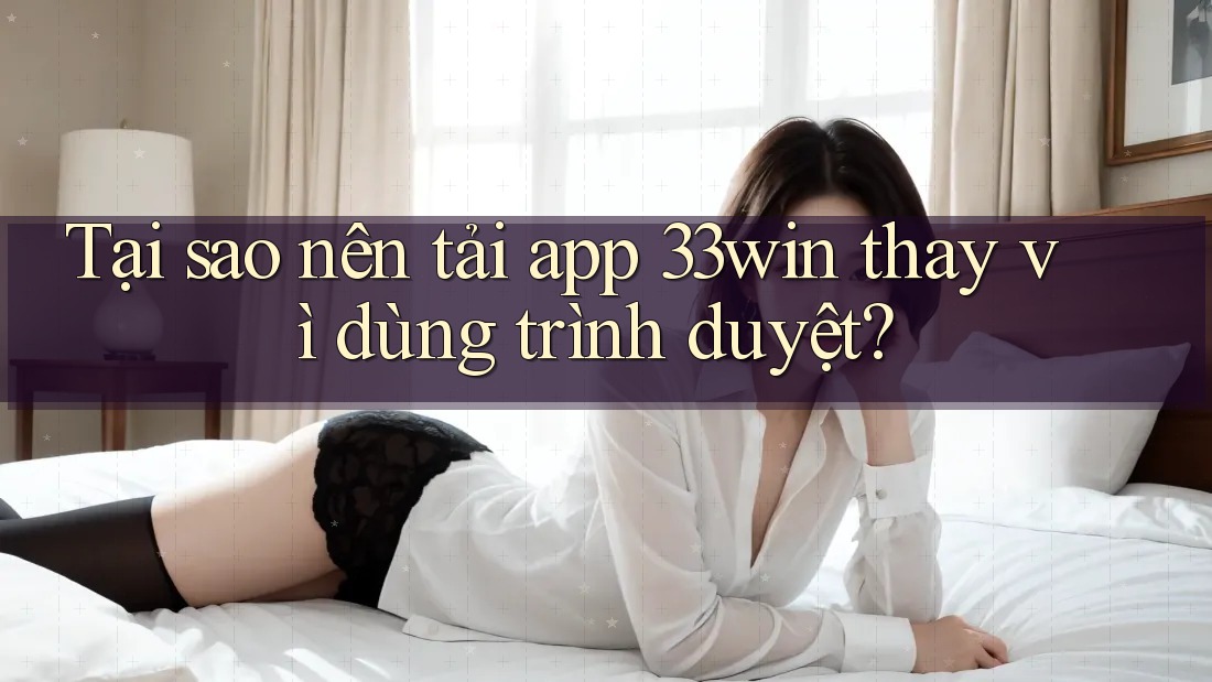 Tại sao nên tải app 33win thay vì dùng trình duyệt?