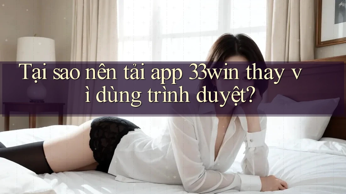 Tại sao nên tải app 33win thay vì dùng trình duyệt?