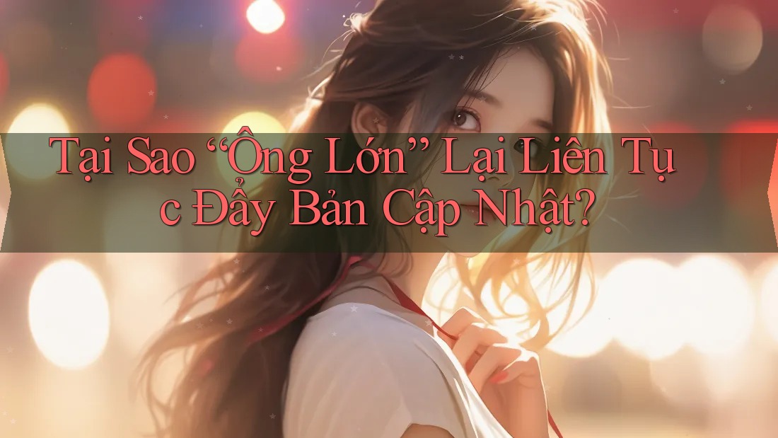 Tại Sao “Ông Lớn” Lại Liên Tục Đẩy Bản Cập Nhật?