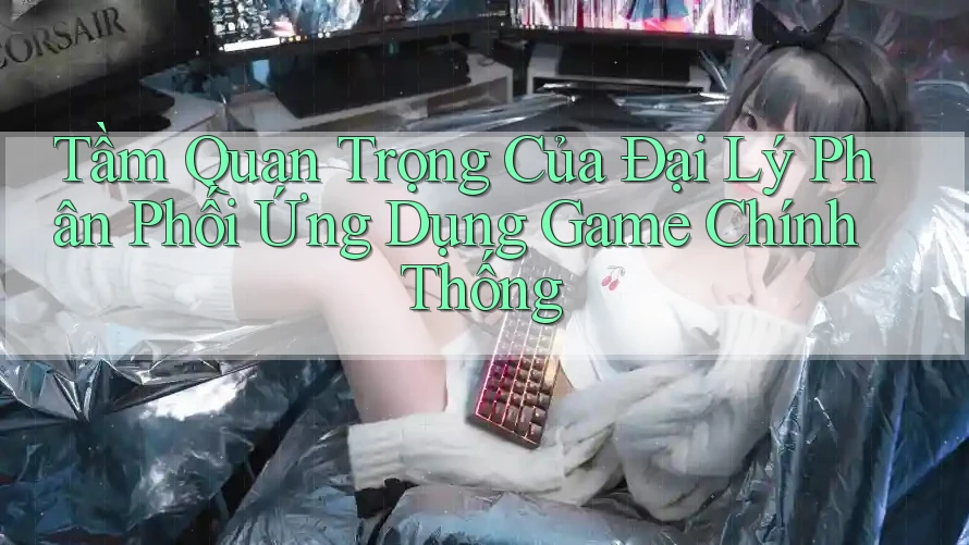 Tầm Quan Trọng Của Đại Lý Phân Phối Ứng Dụng Game Chính Thống