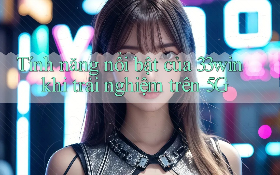 Tính năng nổi bật của 33win khi trải nghiệm trên 5G