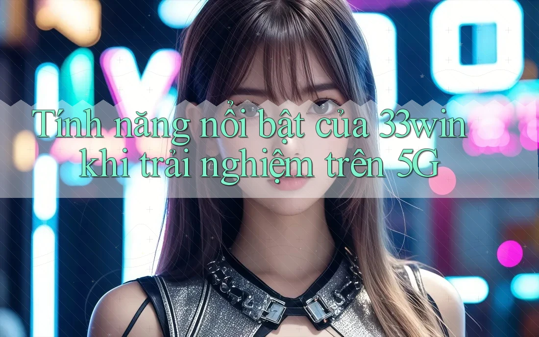 Tính năng nổi bật của 33win khi trải nghiệm trên 5G