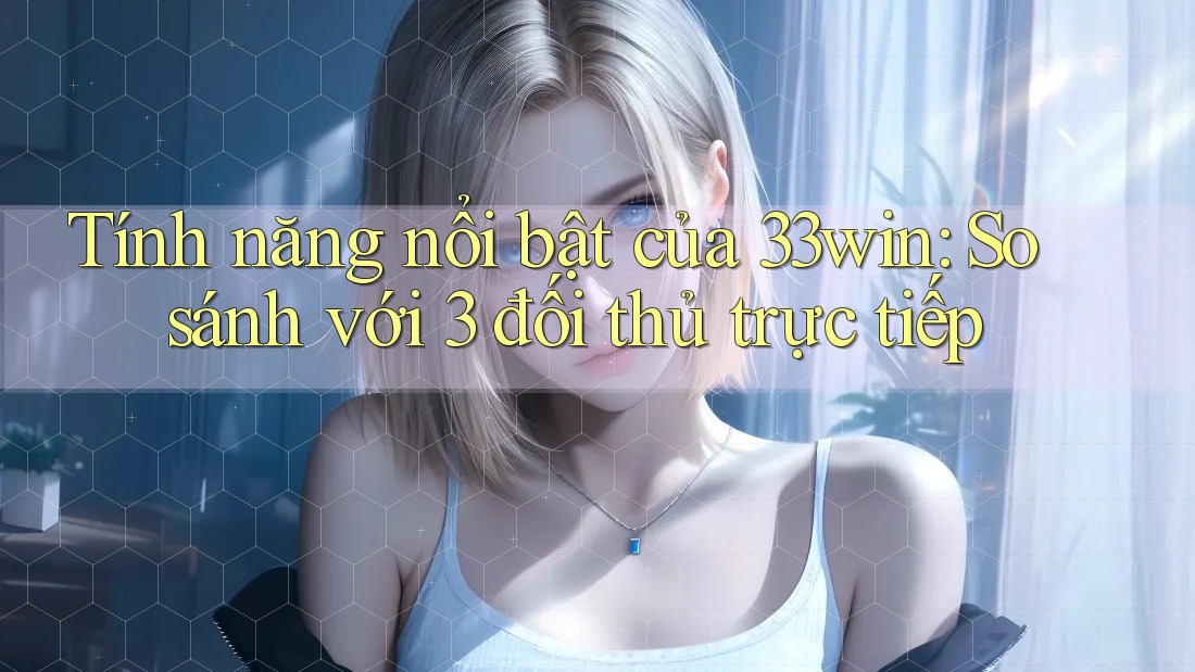 Tính năng nổi bật của 33win: So sánh với 3 đối thủ trực tiếp
