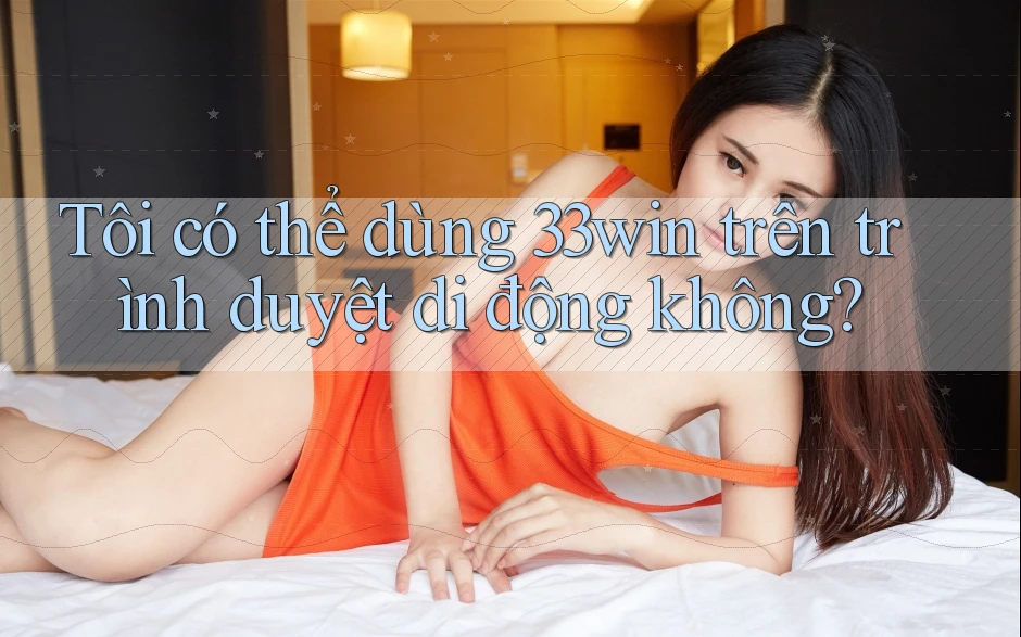 Tôi có thể dùng 33win trên trình duyệt di động không?