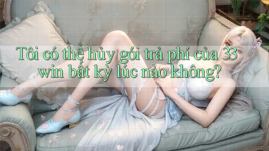 Tôi có thể hủy gói trả phí của 33win bất kỳ lúc nào không?