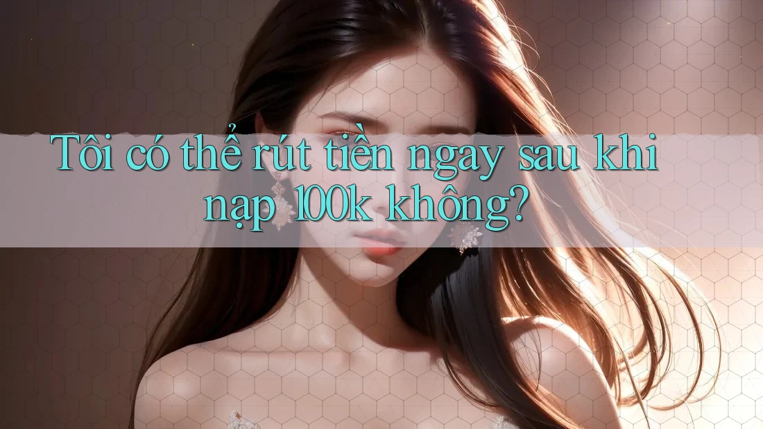 Tôi có thể rút tiền ngay sau khi nạp 100k không?