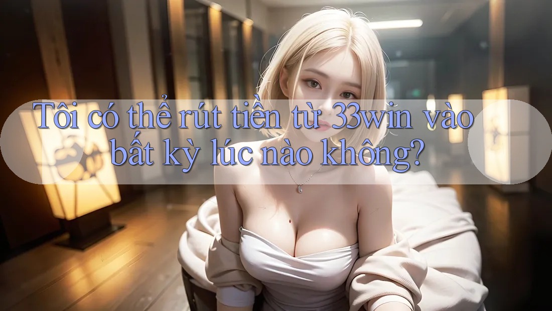 Tôi có thể rút tiền từ 33win vào bất kỳ lúc nào không?