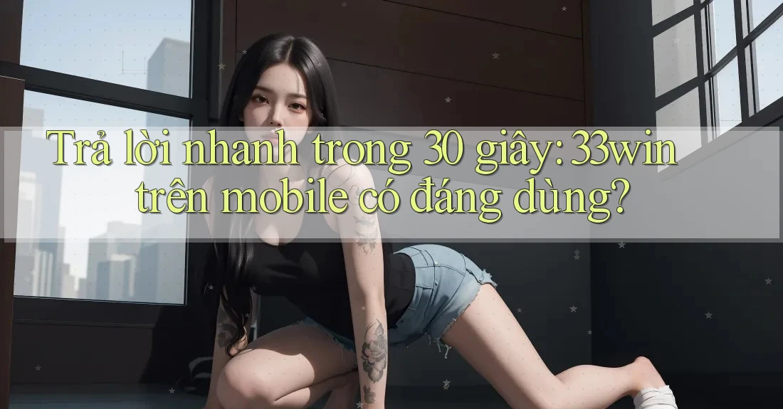 Trả lời nhanh trong 30 giây: 33win trên mobile có đáng dùng?